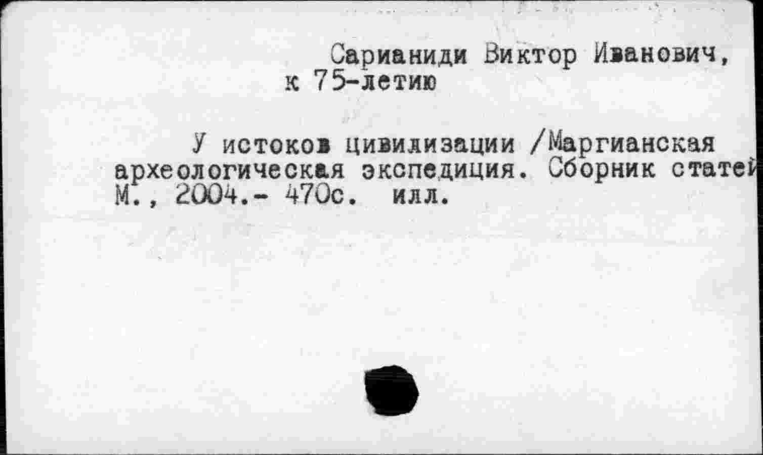 ﻿Сарианиди Виктор Иванович, к 75-летию
У истоков цивилизации /Маргианская археологическая экспедиция. Сборник ста М., 2ÛO4.- 470с. илл.